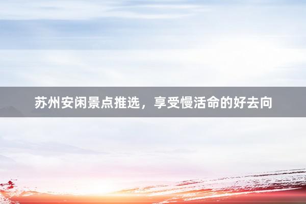 苏州安闲景点推选，享受慢活命的好去向
