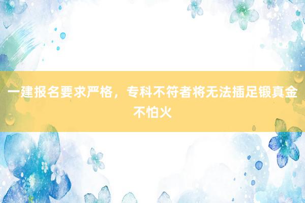 一建报名要求严格，专科不符者将无法插足锻真金不怕火