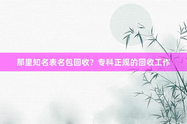 那里知名表名包回收？专科正规的回收工作