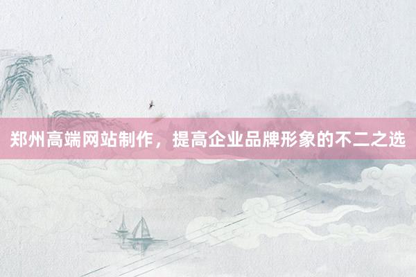 郑州高端网站制作，提高企业品牌形象的不二之选