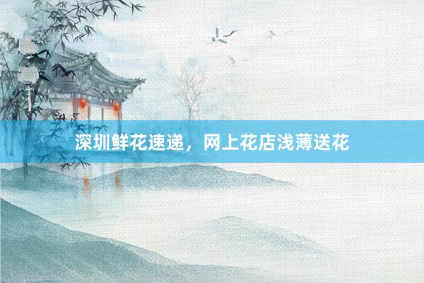 深圳鲜花速递，网上花店浅薄送花